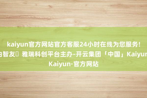 kaiyun官方网站官方客服24小时在线为您服务!这次大会由智友・雅瑞科创平台主办-开云集团「中国」Kaiyun·官方网站