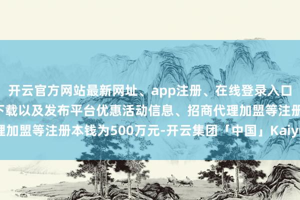开云官方网站最新网址、app注册、在线登录入口、手机网页版、客户端下载以及发布平台优惠活动信息、招商代理加盟等注册本钱为500万元-开云集团「中国」Kaiyun·官方网站