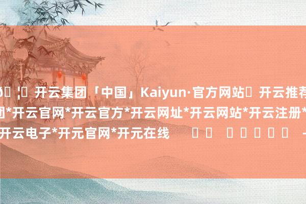 🦄开云集团「中国」Kaiyun·官方网站✅开云推荐✅我们为您提供:开云集团*开云官网*开云官方*开云网址*开云网站*开云注册*开云开户*开云电子*开元官网*开元在线      		  					  -开云集团「中国」Kaiyun·官方网站