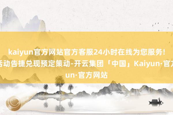kaiyun官方网站官方客服24小时在线为您服务!这次活动告捷兑现预定策动-开云集团「中国」Kaiyun·官方网站