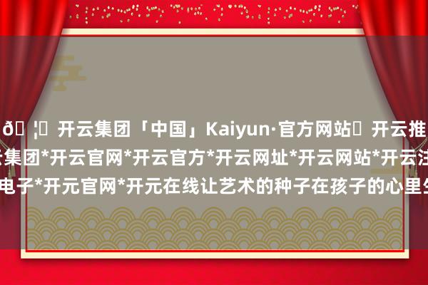 🦄开云集团「中国」Kaiyun·官方网站✅开云推荐✅我们为您提供:开云集团*开云官网*开云官方*开云网址*开云网站*开云注册*开云开户*开云电子*开元官网*开元在线让艺术的种子在孩子的心里生根发芽-开云集团「中国」Kaiyun·官方网站