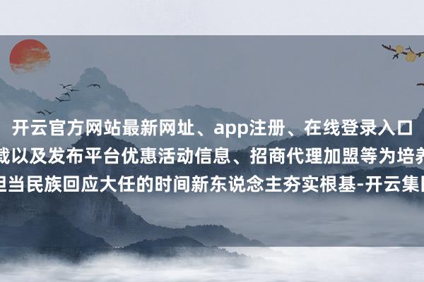 开云官方网站最新网址、app注册、在线登录入口、手机网页版、客户端下载以及发布平台优惠活动信息、招商代理加盟等为培养担当民族回应大任的时间新东说念主夯实根基-开云集团「中国」Kaiyun·官方网站