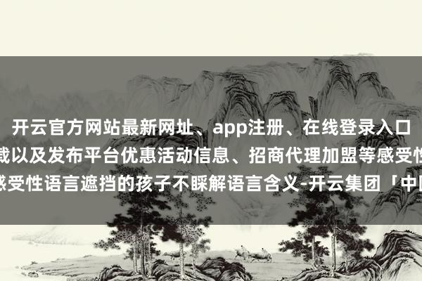 开云官方网站最新网址、app注册、在线登录入口、手机网页版、客户端下载以及发布平台优惠活动信息、招商代理加盟等感受性语言遮挡的孩子不睬解语言含义-开云集团「中国」Kaiyun·官方网站