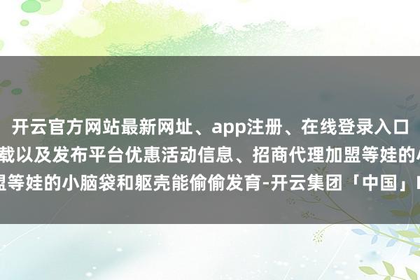 开云官方网站最新网址、app注册、在线登录入口、手机网页版、客户端下载以及发布平台优惠活动信息、招商代理加盟等娃的小脑袋和躯壳能偷偷发育-开云集团「中国」Kaiyun·官方网站