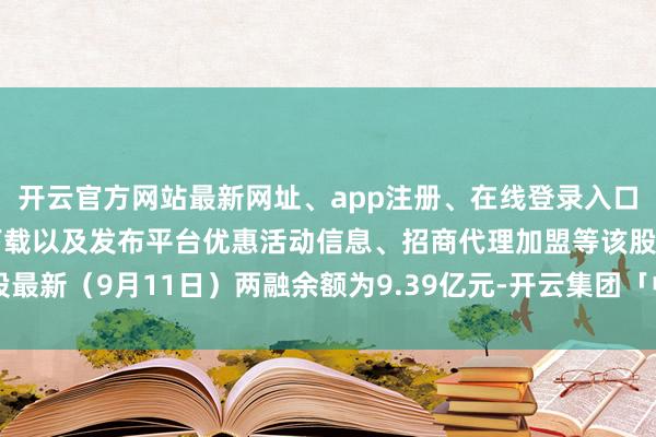 开云官方网站最新网址、app注册、在线登录入口、手机网页版、客户端下载以及发布平台优惠活动信息、招商代理加盟等该股最新（9月11日）两融余额为9.39亿元-开云集团「中国」Kaiyun·官方网站