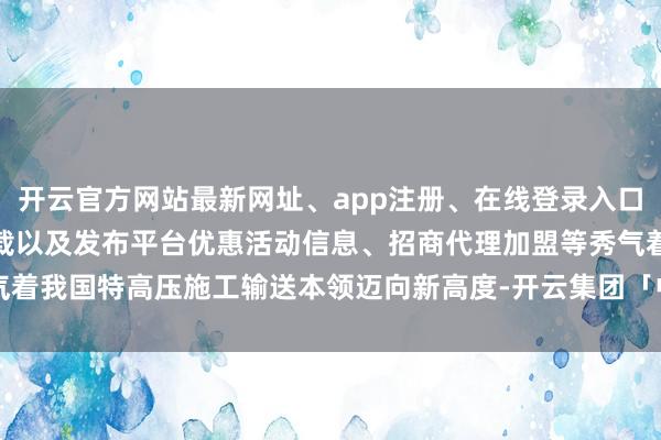 开云官方网站最新网址、app注册、在线登录入口、手机网页版、客户端下载以及发布平台优惠活动信息、招商代理加盟等秀气着我国特高压施工输送本领迈向新高度-开云集团「中国」Kaiyun·官方网站