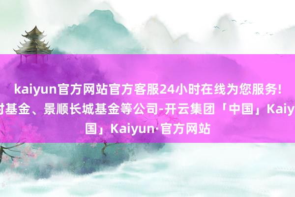 kaiyun官方网站官方客服24小时在线为您服务!主要来自博时基金、景顺长城基金等公司-开云集团「中国」Kaiyun·官方网站