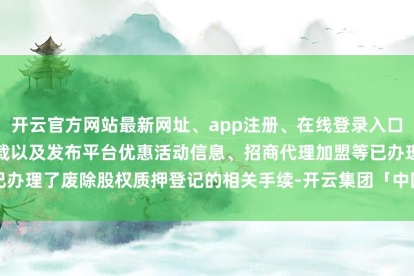 开云官方网站最新网址、app注册、在线登录入口、手机网页版、客户端下载以及发布平台优惠活动信息、招商代理加盟等已办理了废除股权质押登记的相关手续-开云集团「中国」Kaiyun·官方网站