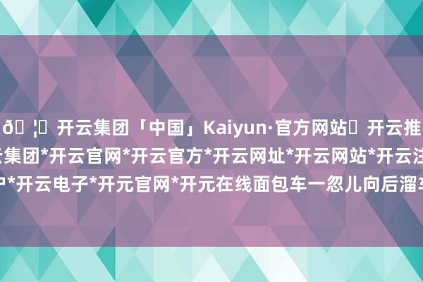🦄开云集团「中国」Kaiyun·官方网站✅开云推荐✅我们为您提供:开云集团*开云官网*开云官方*开云网址*开云网站*开云注册*开云开户*开云电子*开元官网*开元在线面包车一忽儿向后溜车-开云集团「中国」Kaiyun·官方网站