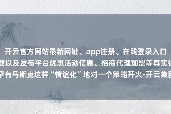 开云官方网站最新网址、app注册、在线登录入口、手机网页版、客户端下载以及发布平台优惠活动信息、招商代理加盟等真实很罕有马斯克这样“情谊化”地对一个策略开火-开云集团「中国」Kaiyun·官方网站