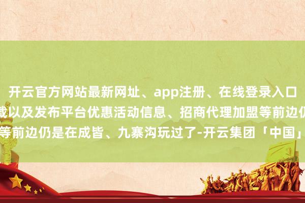开云官方网站最新网址、app注册、在线登录入口、手机网页版、客户端下载以及发布平台优惠活动信息、招商代理加盟等前边仍是在成皆、九寨沟玩过了-开云集团「中国」Kaiyun·官方网站