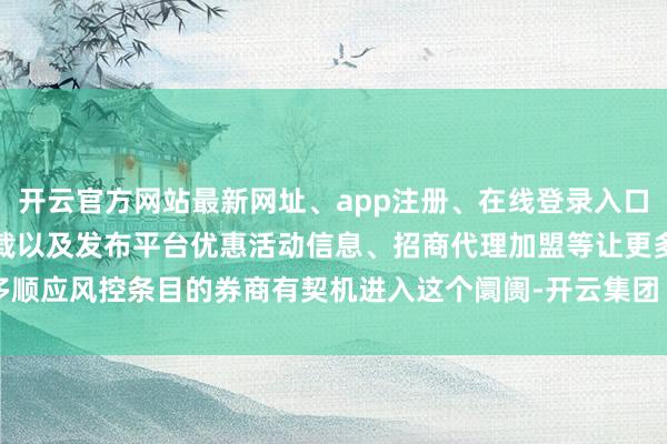 开云官方网站最新网址、app注册、在线登录入口、手机网页版、客户端下载以及发布平台优惠活动信息、招商代理加盟等让更多顺应风控条目的券商有契机进入这个阛阓-开云集团「中国」Kaiyun·官方网站
