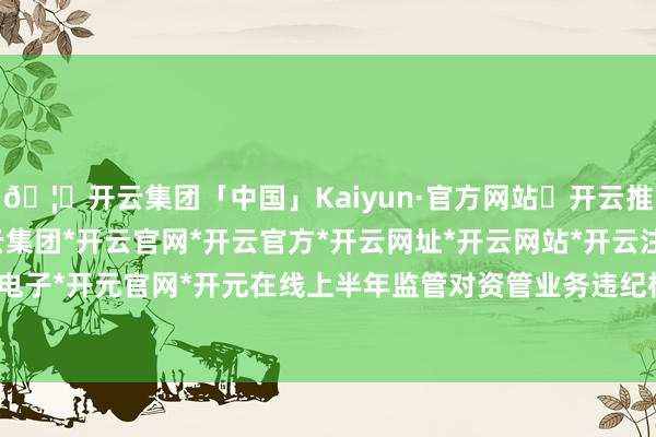 🦄开云集团「中国」Kaiyun·官方网站✅开云推荐✅我们为您提供:开云集团*开云官网*开云官方*开云网址*开云网站*开云注册*开云开户*开云电子*开元官网*开元在线上半年监管对资管业务违纪格外爱重-开云集团「中国」Kaiyun·官方网站