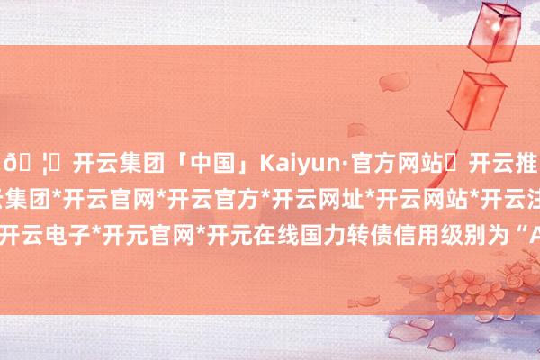 🦄开云集团「中国」Kaiyun·官方网站✅开云推荐✅我们为您提供:开云集团*开云官网*开云官方*开云网址*开云网站*开云注册*开云开户*开云电子*开元官网*开元在线国力转债信用级别为“A+”-开云集团「中国」Kaiyun·官方网站