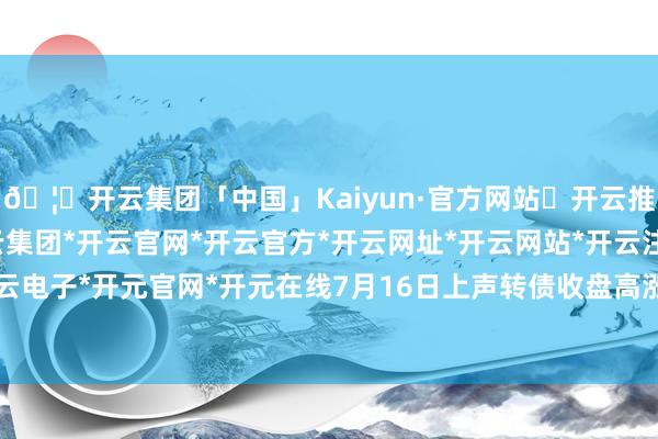 🦄开云集团「中国」Kaiyun·官方网站✅开云推荐✅我们为您提供:开云集团*开云官网*开云官方*开云网址*开云网站*开云注册*开云开户*开云电子*开元官网*开元在线7月16日上声转债收盘高涨0.6%-开云集团「中国」Kaiyun·官方网站