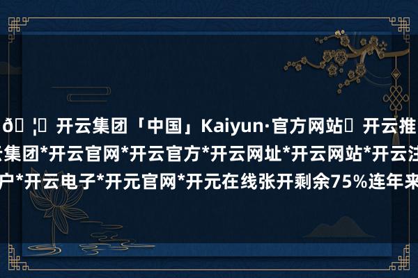 🦄开云集团「中国」Kaiyun·官方网站✅开云推荐✅我们为您提供:开云集团*开云官网*开云官方*开云网址*开云网站*开云注册*开云开户*开云电子*开元官网*开元在线张开剩余75%连年来-开云集团「中国」Kaiyun·官方网站