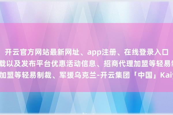 开云官方网站最新网址、app注册、在线登录入口、手机网页版、客户端下载以及发布平台优惠活动信息、招商代理加盟等轻易制裁、军援乌克兰-开云集团「中国」Kaiyun·官方网站