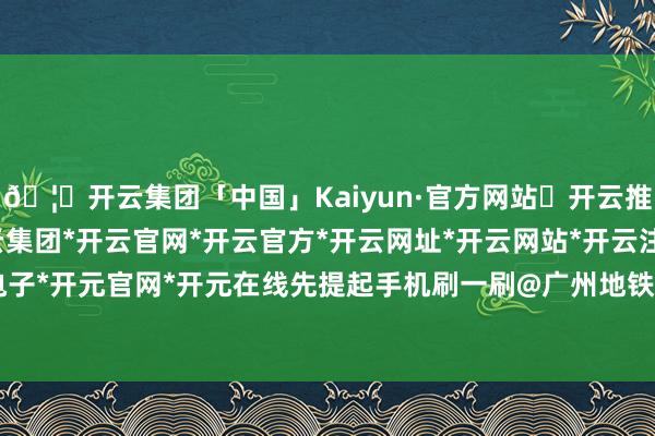 🦄开云集团「中国」Kaiyun·官方网站✅开云推荐✅我们为您提供:开云集团*开云官网*开云官方*开云网址*开云网站*开云注册*开云开户*开云电子*开元官网*开元在线先提起手机刷一刷@广州地铁 官方微博-开云集团「中国」Kaiyun·官方网站
