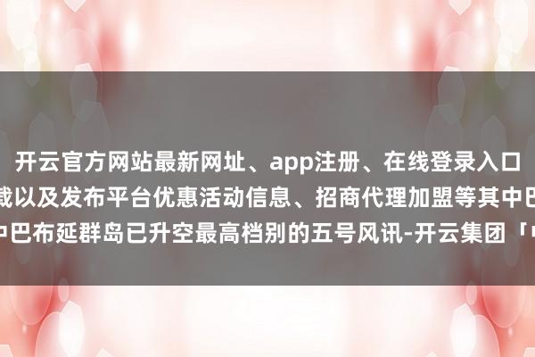 开云官方网站最新网址、app注册、在线登录入口、手机网页版、客户端下载以及发布平台优惠活动信息、招商代理加盟等其中巴布延群岛已升空最高档别的五号风讯-开云集团「中国」Kaiyun·官方网站
