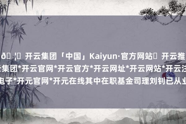 🦄开云集团「中国」Kaiyun·官方网站✅开云推荐✅我们为您提供:开云集团*开云官网*开云官方*开云网址*开云网站*开云注册*开云开户*开云电子*开元官网*开元在线其中在职基金司理刘钊已从业7年又250天-开云集团「中国」Kaiyun·官方网站