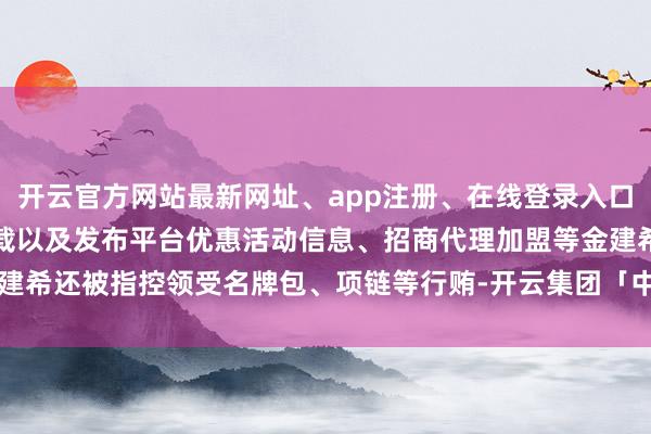 开云官方网站最新网址、app注册、在线登录入口、手机网页版、客户端下载以及发布平台优惠活动信息、招商代理加盟等金建希还被指控领受名牌包、项链等行贿-开云集团「中国」Kaiyun·官方网站