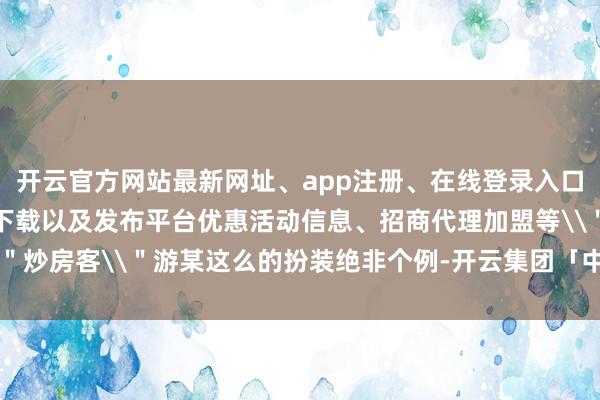 开云官方网站最新网址、app注册、在线登录入口、手机网页版、客户端下载以及发布平台优惠活动信息、招商代理加盟等\＂炒房客\＂游某这么的扮装绝非个例-开云集团「中国」Kaiyun·官方网站
