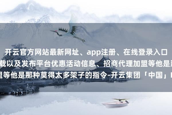 开云官方网站最新网址、app注册、在线登录入口、手机网页版、客户端下载以及发布平台优惠活动信息、招商代理加盟等他是那种莫得太多架子的指令-开云集团「中国」Kaiyun·官方网站