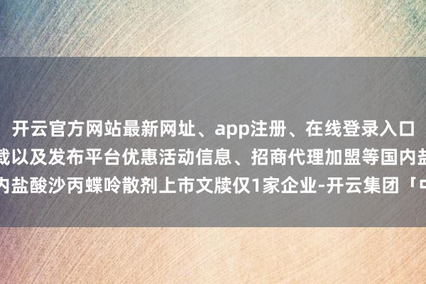 开云官方网站最新网址、app注册、在线登录入口、手机网页版、客户端下载以及发布平台优惠活动信息、招商代理加盟等国内盐酸沙丙蝶呤散剂上市文牍仅1家企业-开云集团「中国」Kaiyun·官方网站