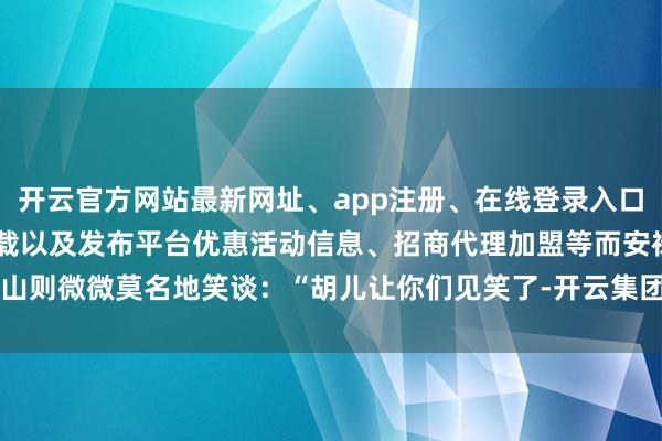 开云官方网站最新网址、app注册、在线登录入口、手机网页版、客户端下载以及发布平台优惠活动信息、招商代理加盟等而安禄山则微微莫名地笑谈：“胡儿让你们见笑了-开云集团「中国」Kaiyun·官方网站