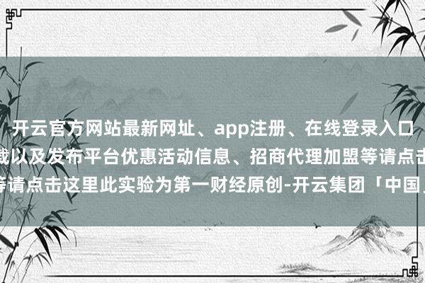 开云官方网站最新网址、app注册、在线登录入口、手机网页版、客户端下载以及发布平台优惠活动信息、招商代理加盟等请点击这里此实验为第一财经原创-开云集团「中国」Kaiyun·官方网站