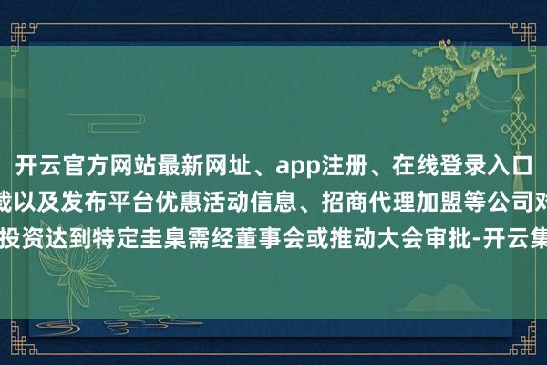开云官方网站最新网址、app注册、在线登录入口、手机网页版、客户端下载以及发布平台优惠活动信息、招商代理加盟等公司对外投资达到特定圭臬需经董事会或推动大会审批-开云集团「中国」Kaiyun·官方网站