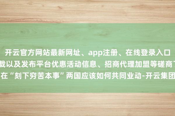 开云官方网站最新网址、app注册、在线登录入口、手机网页版、客户端下载以及发布平台优惠活动信息、招商代理加盟等磋商了在“刻下穷苦本事”两国应该如何共同业动-开云集团「中国」Kaiyun·官方网站