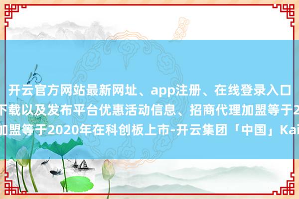开云官方网站最新网址、app注册、在线登录入口、手机网页版、客户端下载以及发布平台优惠活动信息、招商代理加盟等于2020年在科创板上市-开云集团「中国」Kaiyun·官方网站