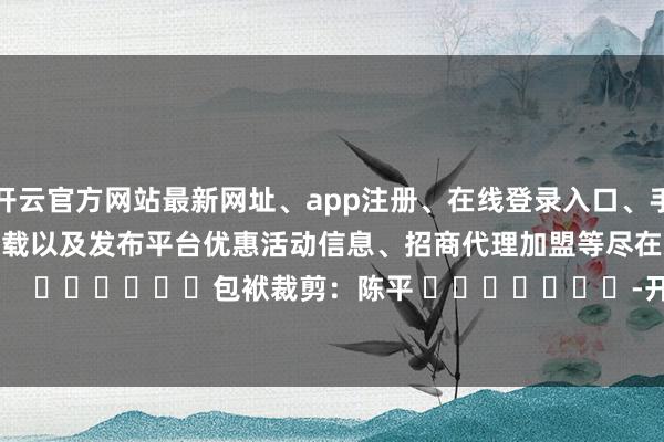 开云官方网站最新网址、app注册、在线登录入口、手机网页版、客户端下载以及发布平台优惠活动信息、招商代理加盟等尽在新浪财经APP            						包袱裁剪：陈平 							-开云集团「中国」Kaiyun·官方网站