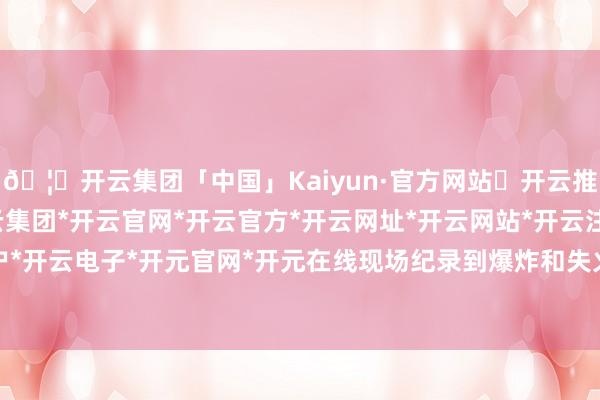 🦄开云集团「中国」Kaiyun·官方网站✅开云推荐✅我们为您提供:开云集团*开云官网*开云官方*开云网址*开云网站*开云注册*开云开户*开云电子*开元官网*开元在线现场纪录到爆炸和失火-开云集团「中国」Kaiyun·官方网站