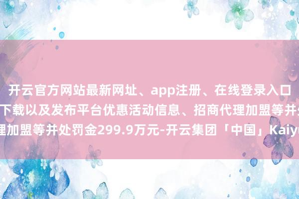 开云官方网站最新网址、app注册、在线登录入口、手机网页版、客户端下载以及发布平台优惠活动信息、招商代理加盟等并处罚金299.9万元-开云集团「中国」Kaiyun·官方网站