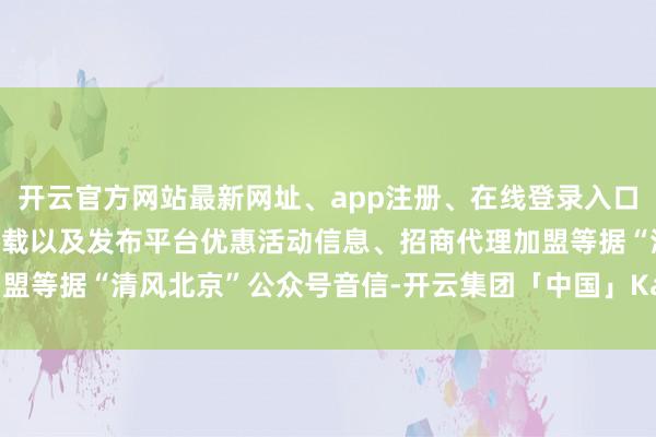 开云官方网站最新网址、app注册、在线登录入口、手机网页版、客户端下载以及发布平台优惠活动信息、招商代理加盟等据“清风北京”公众号音信-开云集团「中国」Kaiyun·官方网站