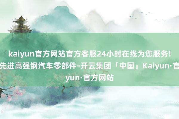 kaiyun官方网站官方客服24小时在线为您服务!适用于先进高强钢汽车零部件-开云集团「中国」Kaiyun·官方网站
