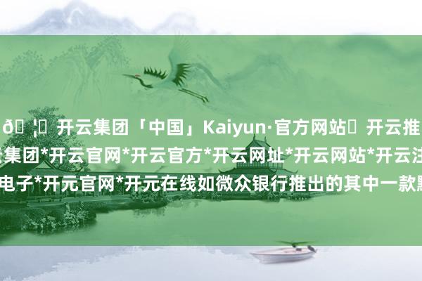 🦄开云集团「中国」Kaiyun·官方网站✅开云推荐✅我们为您提供:开云集团*开云官网*开云官方*开云网址*开云网站*开云注册*开云开户*开云电子*开元官网*开元在线如微众银行推出的其中一款默契居品-开云集团「中国」Kaiyun·官方网站