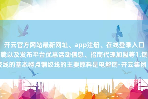 开云官方网站最新网址、app注册、在线登录入口、手机网页版、客户端下载以及发布平台优惠活动信息、招商代理加盟等1.铜绞线的基本特点铜绞线的主要原料是电解铜-开云集团「中国」Kaiyun·官方网站