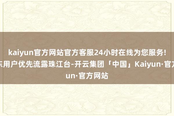 kaiyun官方网站官方客服24小时在线为您服务!如广东用户优先流露珠江台-开云集团「中国」Kaiyun·官方网站