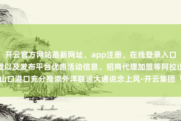 开云官方网站最新网址、app注册、在线登录入口、手机网页版、客户端下载以及发布平台优惠活动信息、招商代理加盟等阿拉山口港口充分推崇外洋联运大通说念上风-开云集团「中国」Kaiyun·官方网站