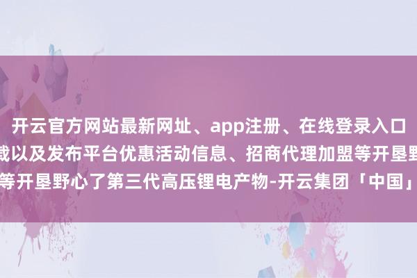 开云官方网站最新网址、app注册、在线登录入口、手机网页版、客户端下载以及发布平台优惠活动信息、招商代理加盟等开垦野心了第三代高压锂电产物-开云集团「中国」Kaiyun·官方网站