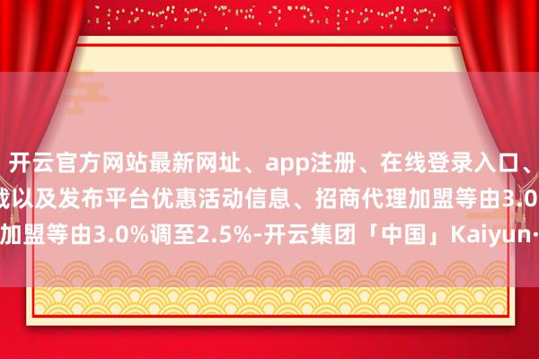 开云官方网站最新网址、app注册、在线登录入口、手机网页版、客户端下载以及发布平台优惠活动信息、招商代理加盟等由3.0%调至2.5%-开云集团「中国」Kaiyun·官方网站