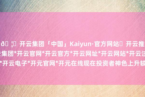 🦄开云集团「中国」Kaiyun·官方网站✅开云推荐✅我们为您提供:开云集团*开云官网*开云官方*开云网址*开云网站*开云注册*开云开户*开云电子*开元官网*开元在线现在投资者神色上升较快-开云集团「中国」Kaiyun·官方网站