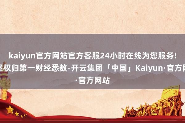 kaiyun官方网站官方客服24小时在线为您服务!著述权归第一财经悉数-开云集团「中国」Kaiyun·官方网站