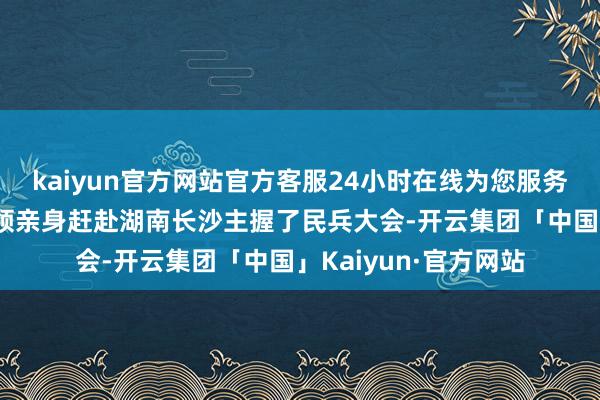 kaiyun官方网站官方客服24小时在线为您服务!这位元戎级建国将领亲身赶赴湖南长沙主握了民兵大会-开云集团「中国」Kaiyun·官方网站