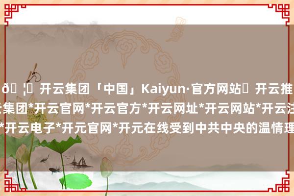 🦄开云集团「中国」Kaiyun·官方网站✅开云推荐✅我们为您提供:开云集团*开云官网*开云官方*开云网址*开云网站*开云注册*开云开户*开云电子*开元官网*开元在线受到中共中央的温情理睬-开云集团「中国」Kaiyun·官方网站