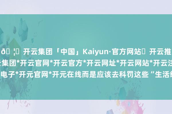 🦄开云集团「中国」Kaiyun·官方网站✅开云推荐✅我们为您提供:开云集团*开云官网*开云官方*开云网址*开云网站*开云注册*开云开户*开云电子*开元官网*开元在线而是应该去科罚这些“生活级痛点”-开云集团「中国」Kaiyun·官方网站