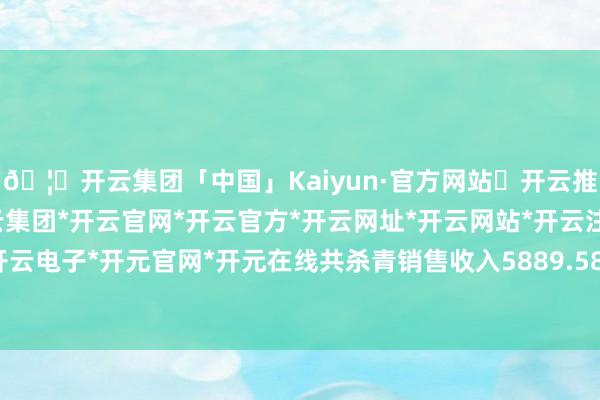 🦄开云集团「中国」Kaiyun·官方网站✅开云推荐✅我们为您提供:开云集团*开云官网*开云官方*开云网址*开云网站*开云注册*开云开户*开云电子*开元官网*开元在线共杀青销售收入5889.58万元-开云集团「中国」Kaiyun·官方网站